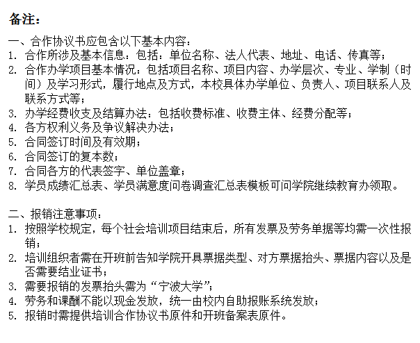 文本框: 备注：一、合作协议书应包含以下基本内容：1.	合作所涉及基本信息：包括：单位名称、法人代表、地址、电话、传真等；2.	合作办学项目基本情况：包括项目名称、项目内容、办学层次、专业、学制（时间）及学习形式，履行地点及方式，本校具体办学单位、负责人、项目联系人及联系方式等；3.	办学经费收支及结算办法：包括收费标准、收费主体、经费分配等；4.	各方权利义务及争议解决办法；5.	合同签订时间及有效期；6.	合同签订的复本数；7.	合同各方的代表签字、单位盖章；8.	学员成绩汇总表、学员满意度问卷调查汇总表模板可问加拿大28开奖网继续教育办领取。二、报销注意事项：1.	按照学校规定，每个社会培训项目结束后，所有发票及劳务单据等均需一次性报销；2.	培训组织者需在开班前告知加拿大28开奖网开具票据类型、对方票据抬头、票据内容以及是否需要结业证书；3.	需要报销的发票抬头需为“宁波大学”；4.	劳务和课酬不能以现金发放，统一由校内自助报账系统发放；5.	报销时需提供培训合作协议书原件和开班备案表原件。
